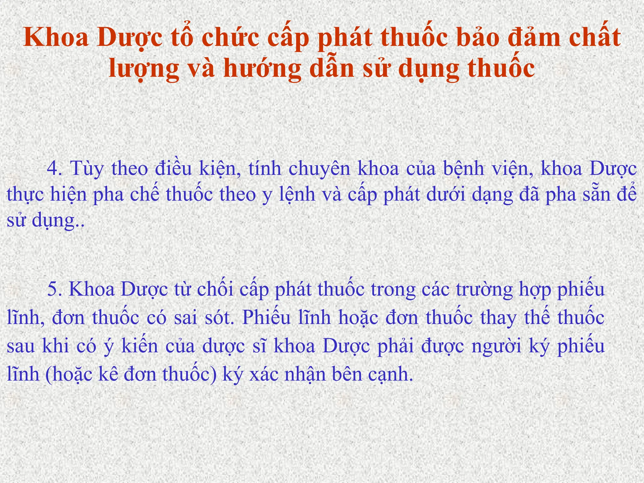 5. Khoa Dược từ chối cấp phát thuốc trong các trường hợp phiếu
lĩnh, đơn thuốc có sai sót. Phiếu lĩnh hoặc đơn thuốc thay thế thuốc
sau khi có ý kiến của dược sĩ khoa Dược phải được người ký phiếu
lĩnh (hoặc kê đơn thuốc) ký xác nhận bên cạnh.
4. Tùy theo điều kiện, tính chuyên khoa của bệnh viện, khoa Dược
thực hiện pha chế thuốc theo y lệnh và cấp phát dưới dạng đã pha sẵn để
sử dụng..
Khoa Dược tổ chức cấp phát thuốc bảo đảm chất
lượng và hướng dẫn sử dụng thuốc
 