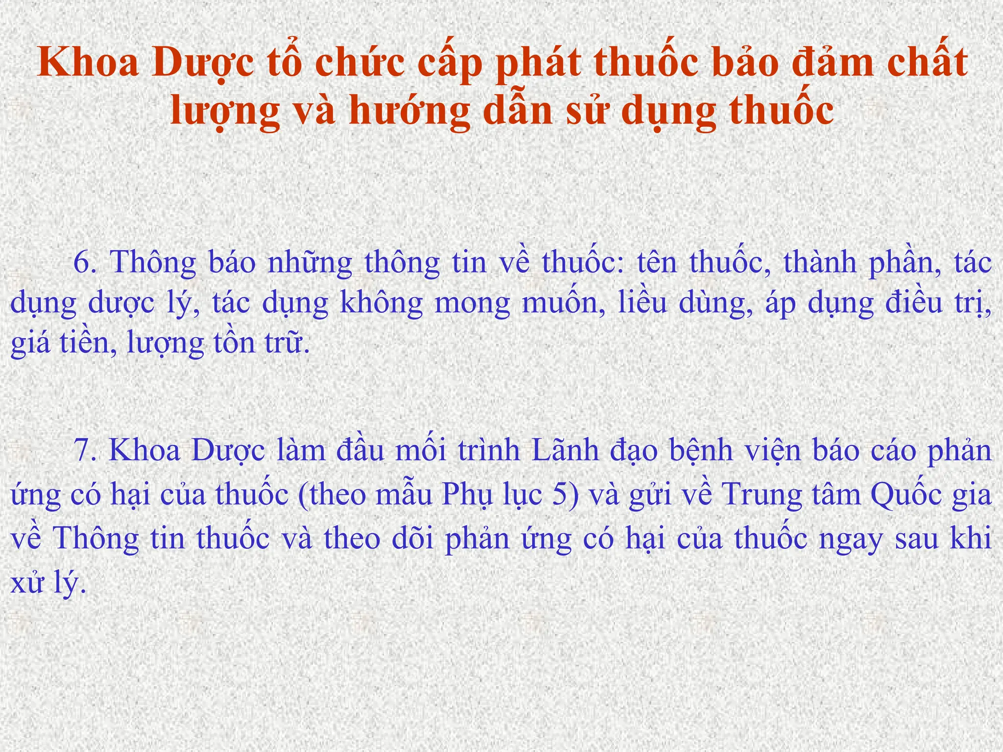 Khoa Dược tổ chức cấp phát thuốc bảo đảm chất
lượng và hướng dẫn sử dụng thuốc
7. Khoa Dược làm đầu mối trình Lãnh đạo bệnh viện báo cáo phản
ứng có hại của thuốc (theo mẫu Phụ lục 5) và gửi về Trung tâm Quốc gia
về Thông tin thuốc và theo dõi phản ứng có hại của thuốc ngay sau khi
xử lý.
6. Thông báo những thông tin về thuốc: tên thuốc, thành phần, tác
dụng dược lý, tác dụng không mong muốn, liều dùng, áp dụng điều trị,
giá tiền, lượng tồn trữ.
 