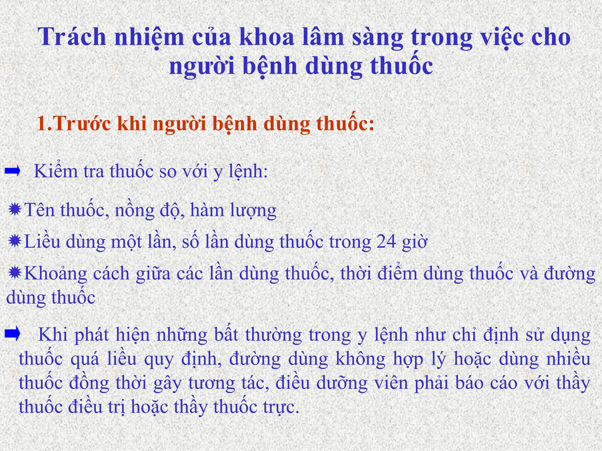Tên thuốc, nồng độ, hàm lượng
Kiểm tra thuốc so với y lệnh:
1.Trước khi người bệnh dùng thuốc:
Liều dùng một lần, số lần dùng thuốc trong 24 giờ
Khoảng cách giữa các lần dùng thuốc, thời điểm dùng thuốc và đường
dùng thuốc
Khi phát hiện những bất thường trong y lệnh như chỉ định sử dụng
thuốc quá liều quy định, đường dùng không hợp lý hoặc dùng nhiều
thuốc đồng thời gây tương tác, điều dưỡng viên phải báo cáo với thầy
thuốc điều trị hoặc thầy thuốc trực.
Trách nhiệm của khoa lâm sàng trong việc cho
người bệnh dùng thuốc
 