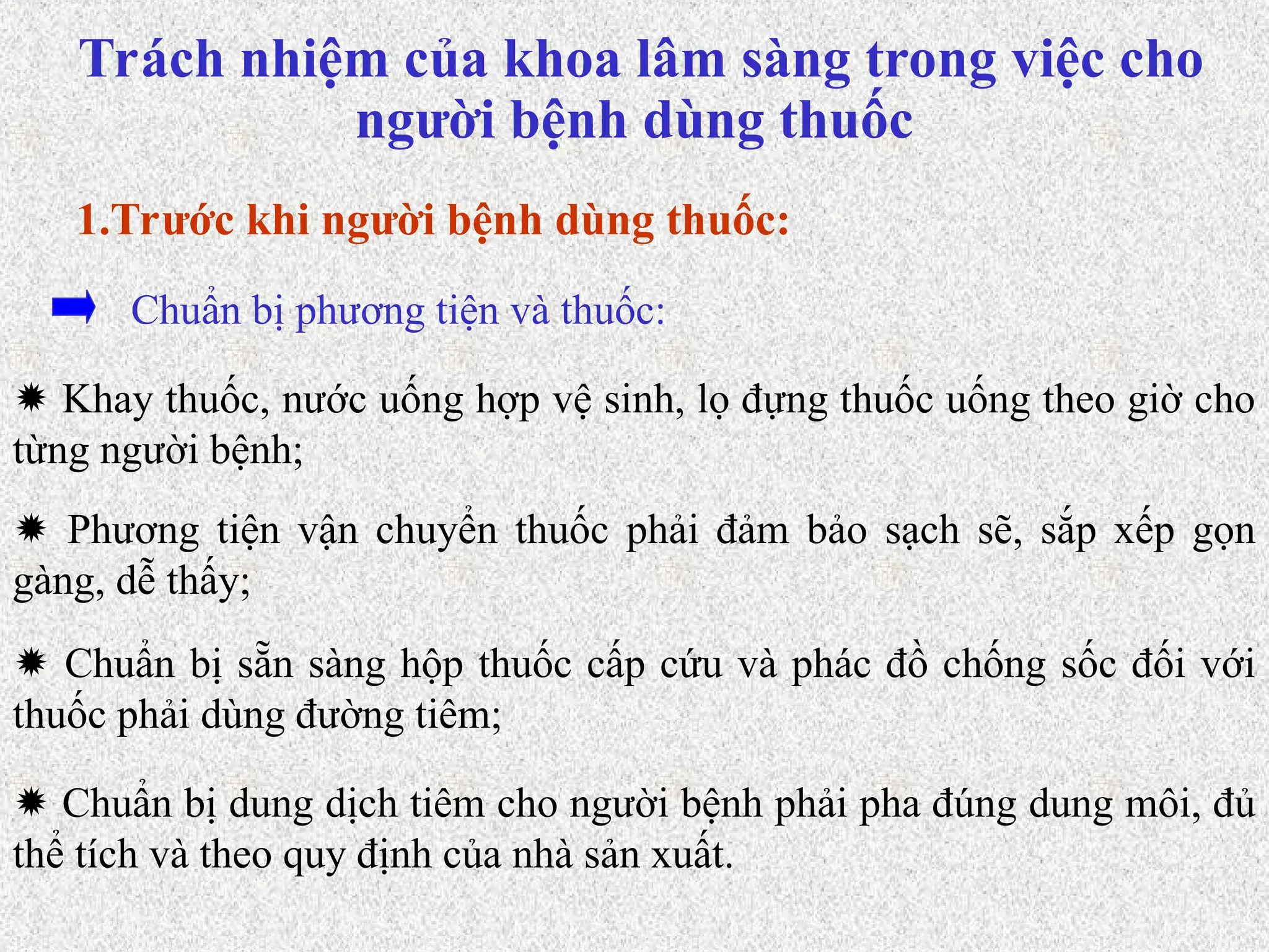  Khay thuốc, nước uống hợp vệ sinh, lọ đựng thuốc uống theo giờ cho
từng người bệnh;
Chuẩn bị phương tiện và thuốc:
1.Trước khi người bệnh dùng thuốc:
 Phương tiện vận chuyển thuốc phải đảm bảo sạch sẽ, sắp xếp gọn
gàng, dễ thấy;
 Chuẩn bị sẵn sàng hộp thuốc cấp cứu và phác đồ chống sốc đối với
thuốc phải dùng đường tiêm;
 Chuẩn bị dung dịch tiêm cho người bệnh phải pha đúng dung môi, đủ
thể tích và theo quy định của nhà sản xuất.
Trách nhiệm của khoa lâm sàng trong việc cho
người bệnh dùng thuốc
 