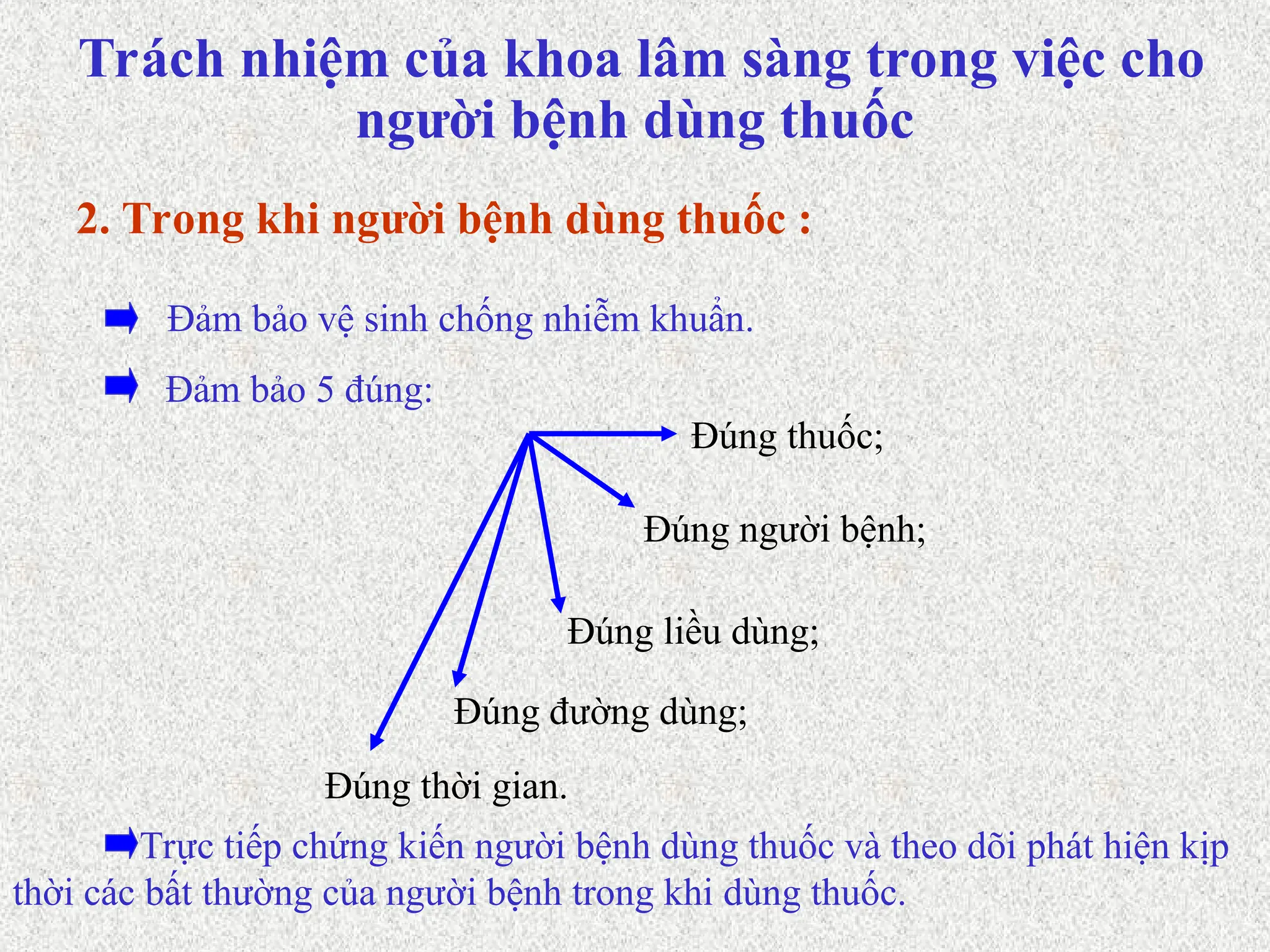 Đảm bảo 5 đúng:
Đảm bảo vệ sinh chống nhiễm khuẩn.
2. Trong khi người bệnh dùng thuốc :
Đúng người bệnh;
Đúng thuốc;
Đúng liều dùng;
Đúng đường dùng;
Đúng thời gian.
Trực tiếp chứng kiến người bệnh dùng thuốc và theo dõi phát hiện kịp
thời các bất thường của người bệnh trong khi dùng thuốc.
Trách nhiệm của khoa lâm sàng trong việc cho
người bệnh dùng thuốc
 