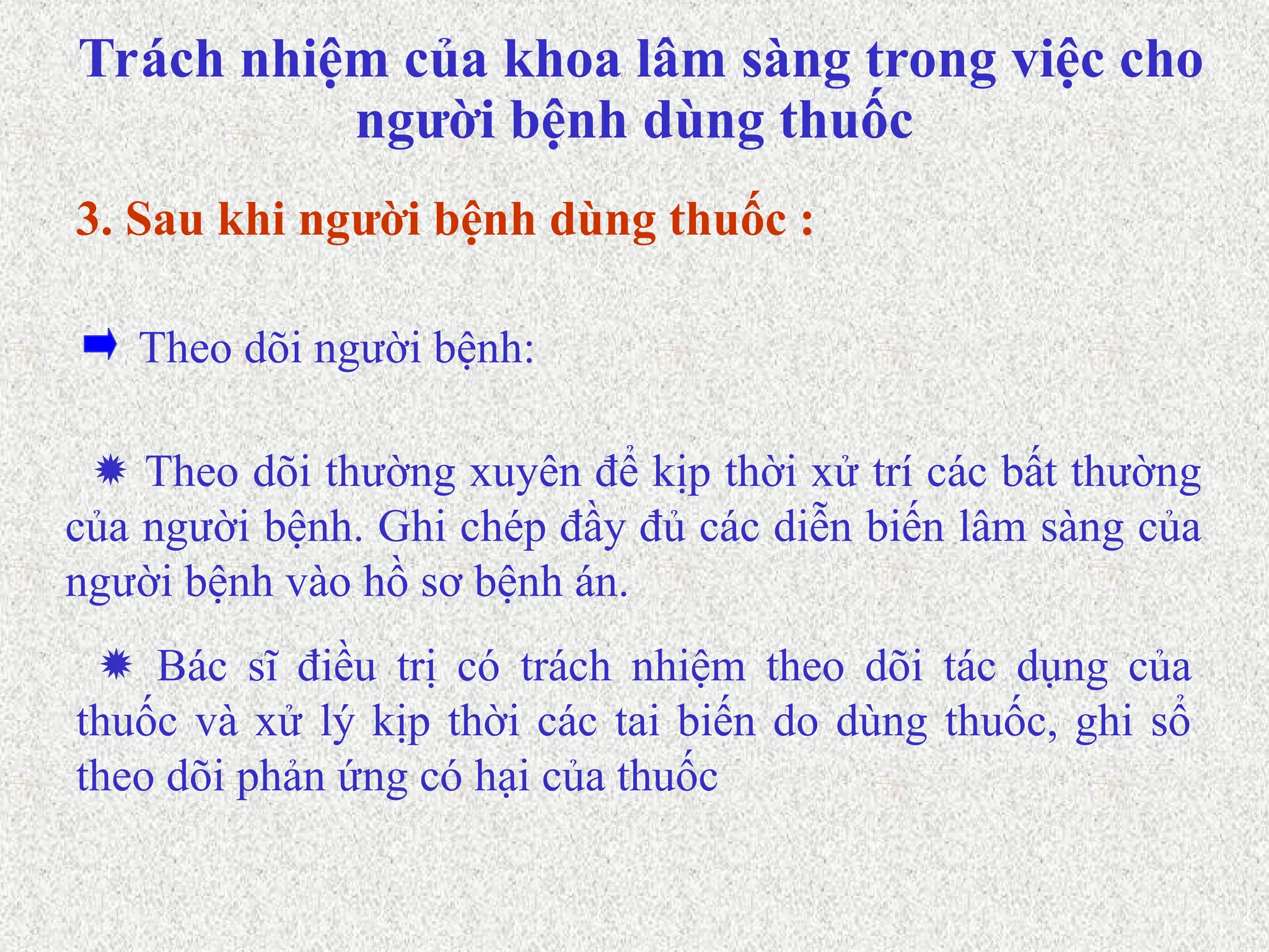  Theo dõi thường xuyên để kịp thời xử trí các bất thường
của người bệnh. Ghi chép đầy đủ các diễn biến lâm sàng của
người bệnh vào hồ sơ bệnh án.
Theo dõi người bệnh:
3. Sau khi người bệnh dùng thuốc :
 Bác sĩ điều trị có trách nhiệm theo dõi tác dụng của
thuốc và xử lý kịp thời các tai biến do dùng thuốc, ghi sổ
theo dõi phản ứng có hại của thuốc
Trách nhiệm của khoa lâm sàng trong việc cho
người bệnh dùng thuốc
 