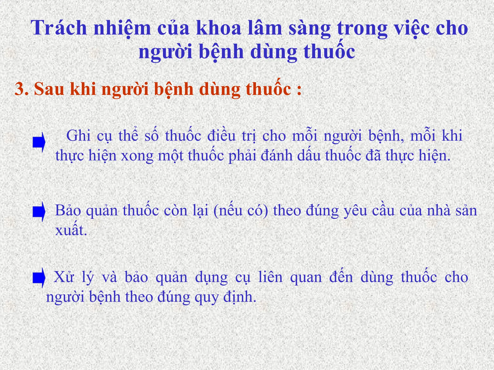 Trách nhiệm của khoa lâm sàng trong việc cho
người bệnh dùng thuốc
Bảo quản thuốc còn lại (nếu có) theo đúng yêu cầu của nhà sản
xuất.
Ghi cụ thể số thuốc điều trị cho mỗi người bệnh, mỗi khi
thực hiện xong một thuốc phải đánh dấu thuốc đã thực hiện.
3. Sau khi người bệnh dùng thuốc :
Xử lý và bảo quản dụng cụ liên quan đến dùng thuốc cho
người bệnh theo đúng quy định.
 