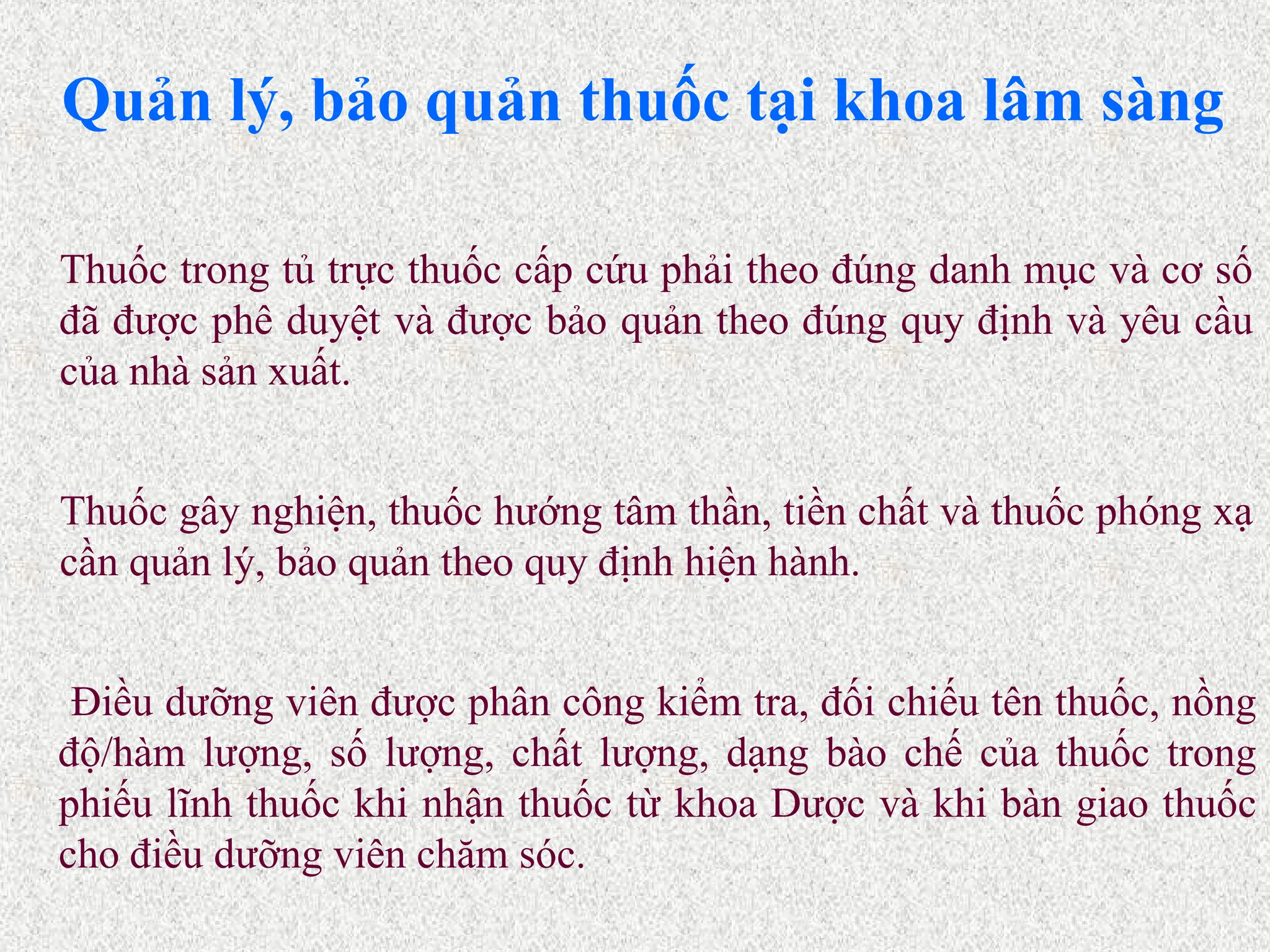 Quản lý, bảo quản thuốc tại khoa lâm sàng
Điều dưỡng viên được phân công kiểm tra, đối chiếu tên thuốc, nồng
độ/hàm lượng, số lượng, chất lượng, dạng bào chế của thuốc trong
phiếu lĩnh thuốc khi nhận thuốc từ khoa Dược và khi bàn giao thuốc
cho điều dưỡng viên chăm sóc.
Thuốc gây nghiện, thuốc hướng tâm thần, tiền chất và thuốc phóng xạ
cần quản lý, bảo quản theo quy định hiện hành.
Thuốc trong tủ trực thuốc cấp cứu phải theo đúng danh mục và cơ số
đã được phê duyệt và được bảo quản theo đúng quy định và yêu cầu
của nhà sản xuất.
 