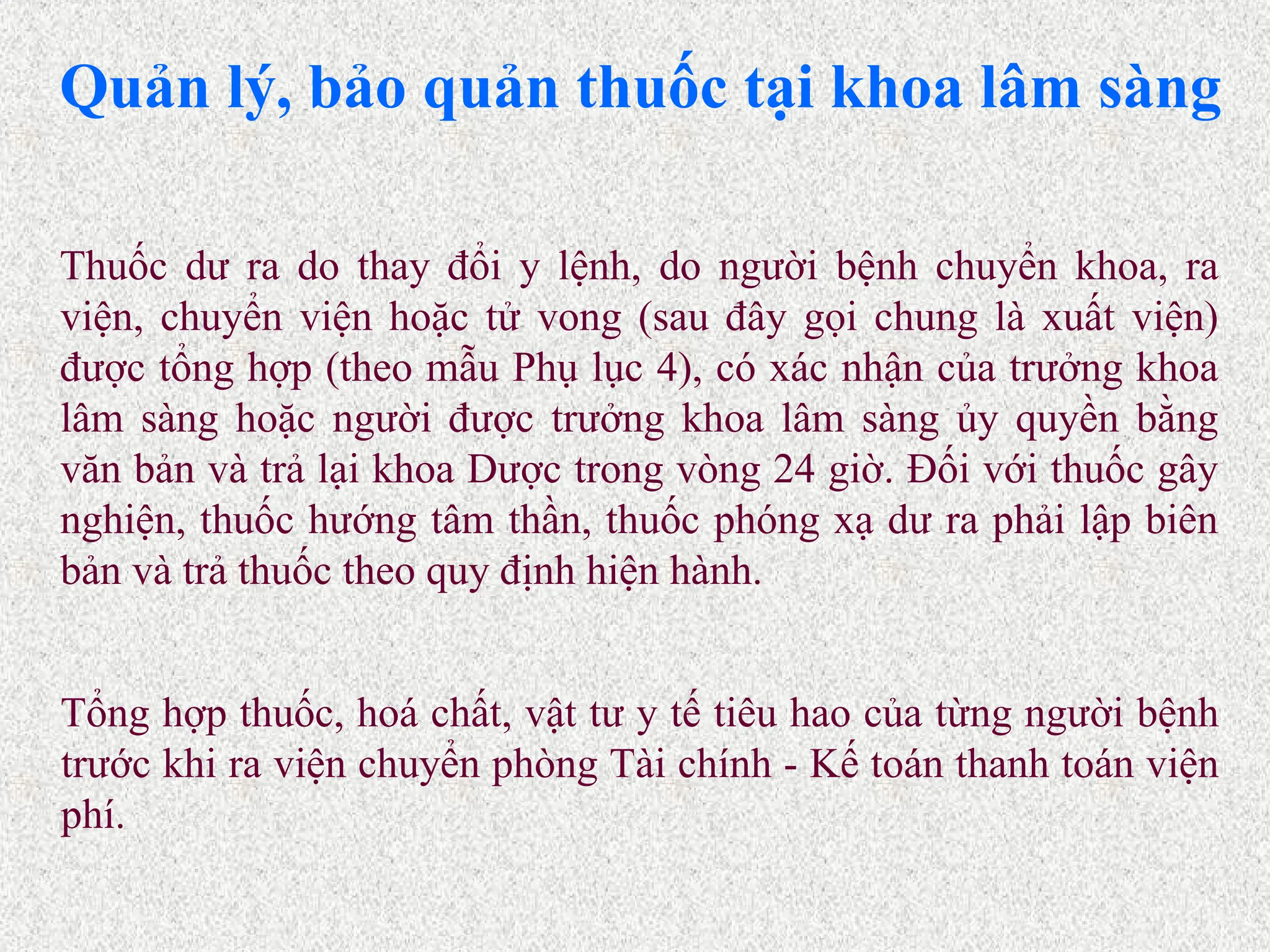 Quản lý, bảo quản thuốc tại khoa lâm sàng
Tổng hợp thuốc, hoá chất, vật tư y tế tiêu hao của từng người bệnh
trước khi ra viện chuyển phòng Tài chính - Kế toán thanh toán viện
phí.
Thuốc dư ra do thay đổi y lệnh, do người bệnh chuyển khoa, ra
viện, chuyển viện hoặc tử vong (sau đây gọi chung là xuất viện)
được tổng hợp (theo mẫu Phụ lục 4), có xác nhận của trưởng khoa
lâm sàng hoặc người được trưởng khoa lâm sàng ủy quyền bằng
văn bản và trả lại khoa Dược trong vòng 24 giờ. Đối với thuốc gây
nghiện, thuốc hướng tâm thần, thuốc phóng xạ dư ra phải lập biên
bản và trả thuốc theo quy định hiện hành.
 