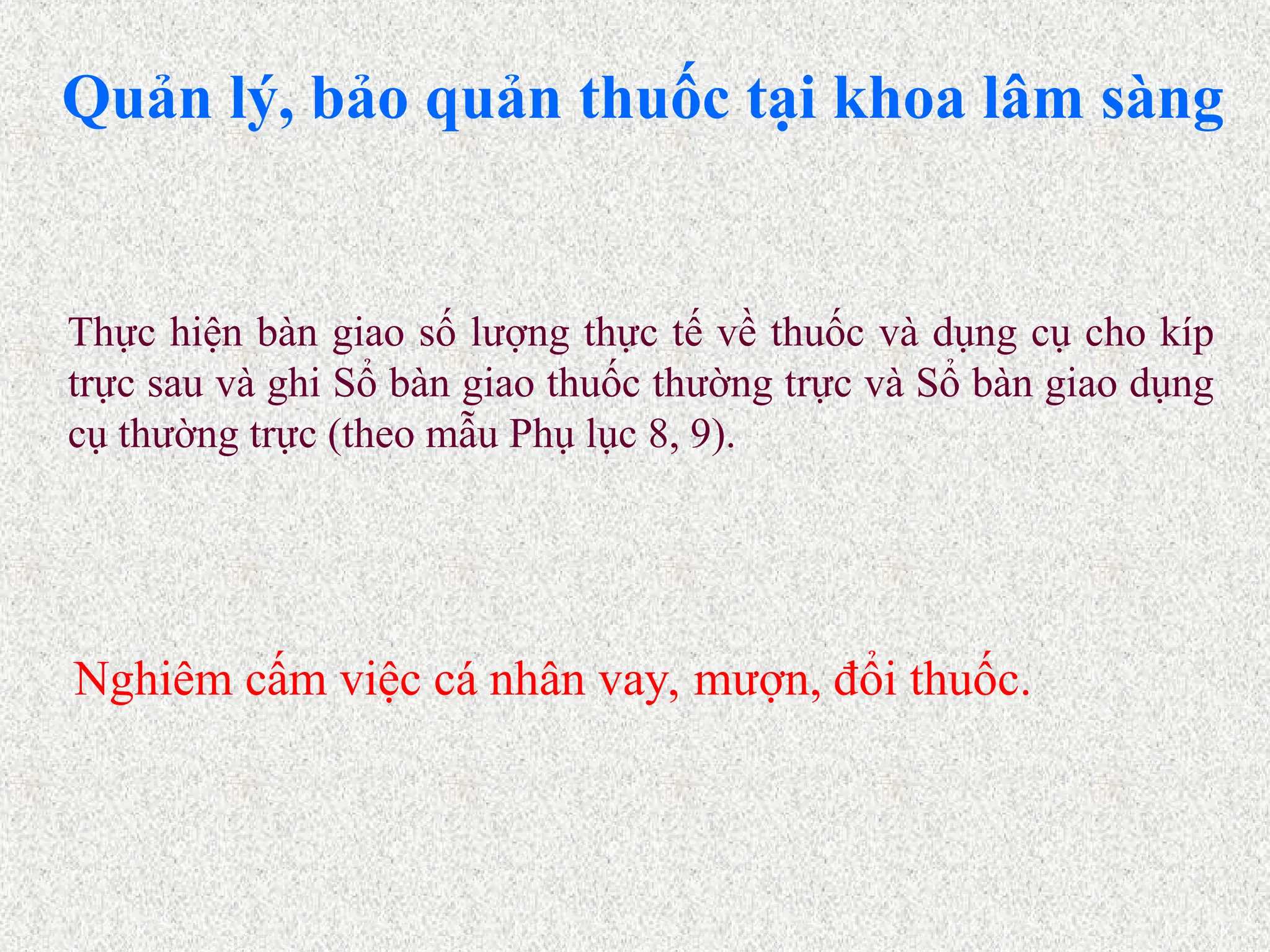 Quản lý, bảo quản thuốc tại khoa lâm sàng
Nghiêm cấm việc cá nhân vay, mượn, đổi thuốc.
Thực hiện bàn giao số lượng thực tế về thuốc và dụng cụ cho kíp
trực sau và ghi Sổ bàn giao thuốc thường trực và Sổ bàn giao dụng
cụ thường trực (theo mẫu Phụ lục 8, 9).
 