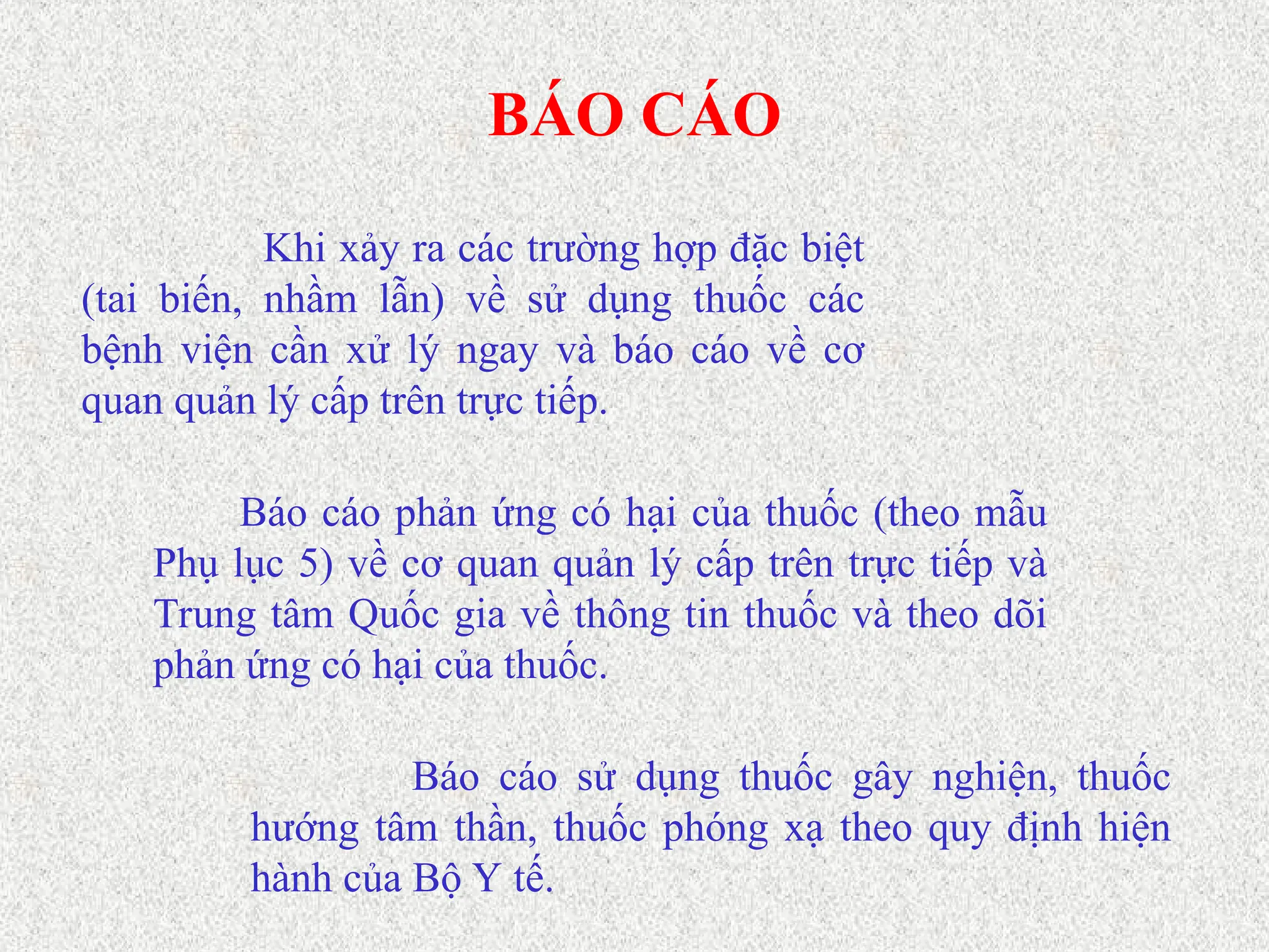 BÁO CÁO
Báo cáo sử dụng thuốc gây nghiện, thuốc
hướng tâm thần, thuốc phóng xạ theo quy định hiện
hành của Bộ Y tế.
Khi xảy ra các trường hợp đặc biệt
(tai biến, nhầm lẫn) về sử dụng thuốc các
bệnh viện cần xử lý ngay và báo cáo về cơ
quan quản lý cấp trên trực tiếp.
Báo cáo phản ứng có hại của thuốc (theo mẫu
Phụ lục 5) về cơ quan quản lý cấp trên trực tiếp và
Trung tâm Quốc gia về thông tin thuốc và theo dõi
phản ứng có hại của thuốc.
 