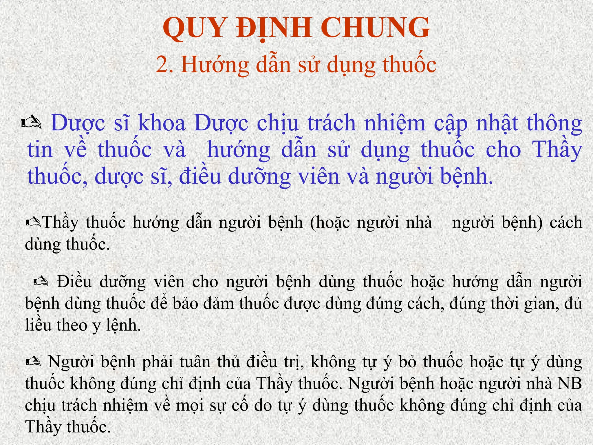 QUY ĐỊNH CHUNG
2. Hướng dẫn sử dụng thuốc
 Dược sĩ khoa Dược chịu trách nhiệm cập nhật thông
tin về thuốc và hướng dẫn sử dụng thuốc cho Thầy
thuốc, dược sĩ, điều dưỡng viên và người bệnh.
Thầy thuốc hướng dẫn người bệnh (hoặc người nhà người bệnh) cách
dùng thuốc.
 Điều dưỡng viên cho người bệnh dùng thuốc hoặc hướng dẫn người
bệnh dùng thuốc để bảo đảm thuốc được dùng đúng cách, đúng thời gian, đủ
liều theo y lệnh.
 Người bệnh phải tuân thủ điều trị, không tự ý bỏ thuốc hoặc tự ý dùng
thuốc không đúng chỉ định của Thầy thuốc. Người bệnh hoặc người nhà NB
chịu trách nhiệm về mọi sự cố do tự ý dùng thuốc không đúng chỉ định của
Thầy thuốc.
 