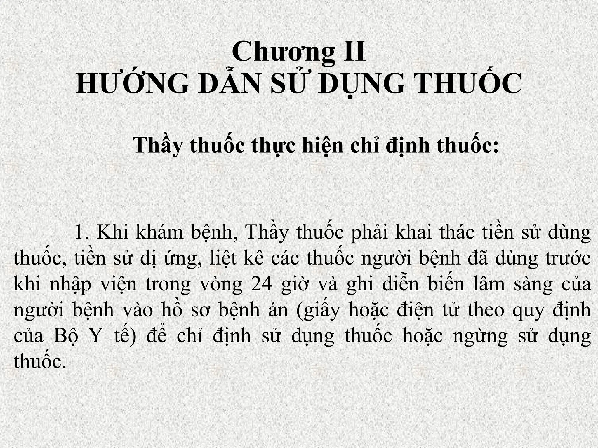Chương II
HƯỚNG DẪN SỬ DỤNG THUỐC
Thầy thuốc thực hiện chỉ định thuốc:
1. Khi khám bệnh, Thầy thuốc phải khai thác tiền sử dùng
thuốc, tiền sử dị ứng, liệt kê các thuốc người bệnh đã dùng trước
khi nhập viện trong vòng 24 giờ và ghi diễn biến lâm sàng của
người bệnh vào hồ sơ bệnh án (giấy hoặc điện tử theo quy định
của Bộ Y tế) để chỉ định sử dụng thuốc hoặc ngừng sử dụng
thuốc.
 