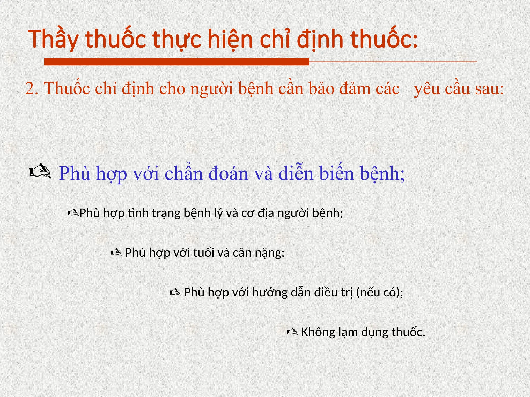 Thầy thuốc thực hiện chỉ định thuốc:
2. Thuốc chỉ định cho người bệnh cần bảo đảm các yêu cầu sau:
 Phù hợp với chẩn đoán và diễn biến bệnh;
Phù hợp tình trạng bệnh lý và cơ địa người bệnh;
 Phù hợp với tuổi và cân nặng;
 Phù hợp với hướng dẫn điều trị (nếu có);
 Không lạm dụng thuốc.
 