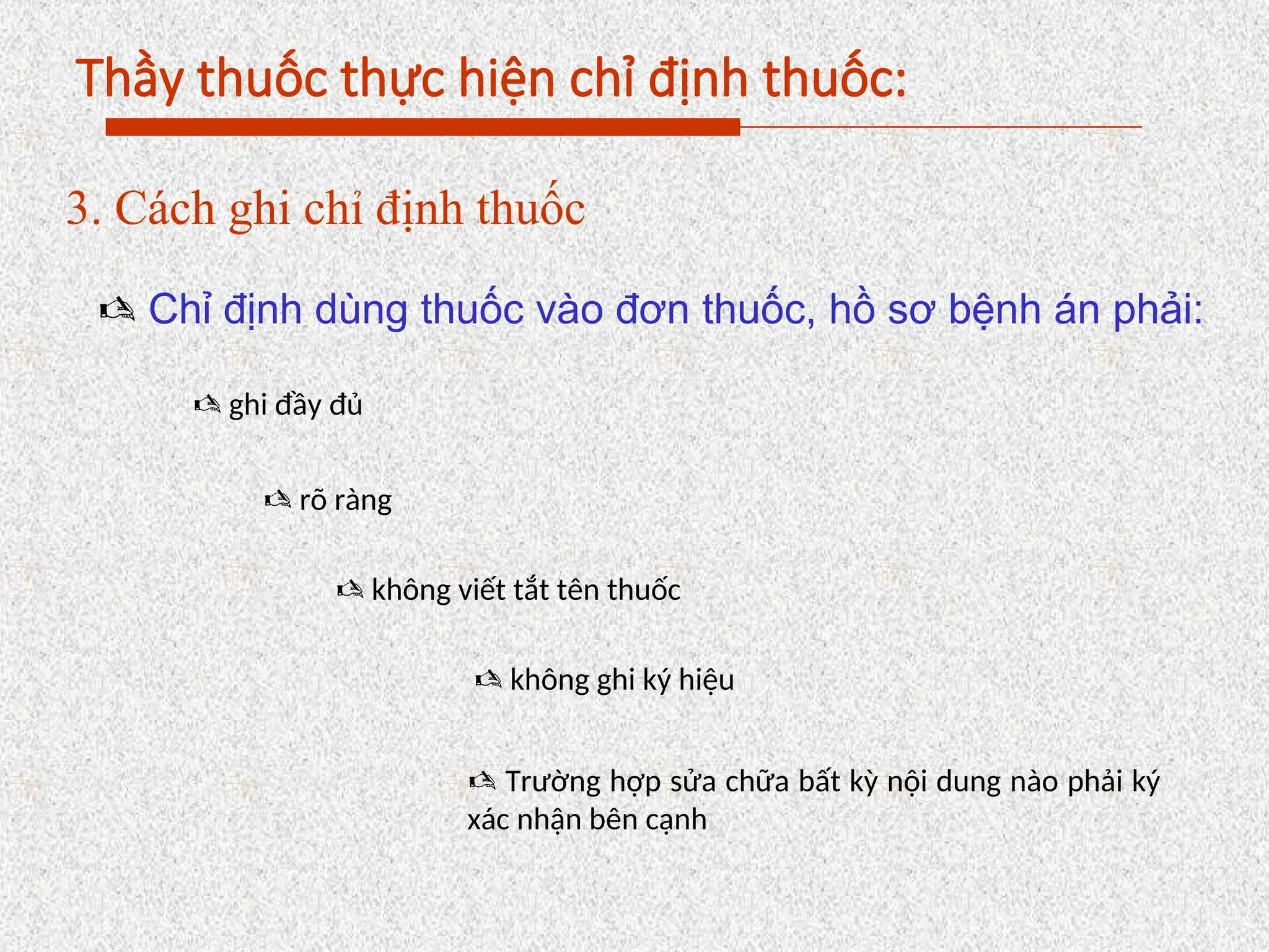 Thầy thuốc thực hiện chỉ định thuốc:
3. Cách ghi chỉ định thuốc
 Chỉ định dùng thuốc vào đơn thuốc, hồ sơ bệnh án phải:
 ghi đầy đủ
 rõ ràng
 không viết tắt tên thuốc
 không ghi ký hiệu
 Trường hợp sửa chữa bất kỳ nội dung nào phải ký
xác nhận bên cạnh
 