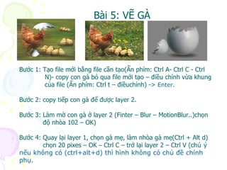 Bài 5: VẼ GÀ Bước 1: Tạo file mới bằng file cần tạo(Ấn phím: Ctrl A- Ctrl C - Ctrl  N)- copy con gà bỏ qua file mới tạo – điều chỉnh vừa khung của file (Ấn phím: Ctrl t – điềuchỉnh) ->  Enter. Bước 2: copy tiếp con gà để được layer 2. Bước 3: Làm mờ con gà ở layer 2 (Finter – Blur – MotionBlur..)chọn độ nhòa 102 – OK) Bước 4: Quay lại layer 1, chọn gà mẹ, làm nhòa gà mẹ(Ctrl + Alt d)  chọn 20 pixes – OK  –  Ctrl C – trở lại layer 2 – Ctrl V (ch ú ý nếu không có (ctrl+alt+d) thì hình không có chủ đề chính phụ. 