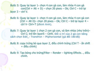 Bước 5: Quay lại layer 1- chọn 4 con gà con, làm nhòa 4 con gà  con(Ctrl + Alt + D) – chọn 20 pixes – Ok; Ctrl C – trở lại layer 3 – ctrl V. Bước 6: Quay lại layer 1- chọn 4 con gà con, làm nhòa 4 con gà con (Ctrl + Alt D)– chọn 20 pixes – Ok; Ctrl C – trở lại layer 4 –  ctrl V- Ctrl+T (ch ỉnh hình). Bước 7: Quay lại layer 1 chọn 2 con gà con, và làm nhòa (như trên)– Ctrl C; trở lên layer5 – CtrlV.  Đổi vị trí của 2 gà con bằng cách chọn Edit_- Transfron – Pliphorizontal (gà đổi 180   độ) Bước 8: copy trứng bỏ qua layer 2, điều chỉnh trứng (Ctrl T - ấn shift + điều chỉnh) Bước 9: Tạo bóng cho trứng(Filter – Render – lighting Effects…, điều chỉnh. 