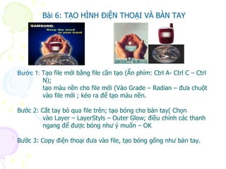 Bài 6: TẠO HÌNH ĐiỆN THOẠI VÀ BÀN TAY Bước 1:  Tạo file mới bằng file cần tạo (Ấn phím: Ctrl A- Ctrl C – Ctrl N); tạo màu nền cho file mới (Vào Grade – Radian – đưa chuột  vào file mới ; kéo ra để tạo màu nền. Bước 2: Cắt tay bỏ qua file trên; tạo bóng cho bàn tay( Chọn  vào Layer – LayerStyls – Outer Glow; điều chỉnh các thanh ngang để được bóng như ý muốn – OK Bước 3: Copy điện thoại đưa vào file, tạo bóng gống như bàn tay. Bài 6: TẠO HÌNH ĐiỆN THOẠI VÀ BÀN TAY Bài 6: TẠO HÌNH ĐiỆN THOẠI VÀ BÀN TAY 