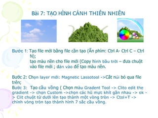 Bước 1:  Tạo file mới bằng file cần tạo (Ấn phím: Ctrl A- Ctrl C – Ctrl N); tạo màu nền cho file mới (Copy h ình bầu trời  – đưa chuột  vào file mới ; d án vào  để tạo màu nền. Bước 2: Ch ọn layer mới: Magnetic Lassotool -> Cắt n úi  bỏ qua file trên; B ước 3:  Tạo c ầu vồng   ( Chọn m àu Gradent Tool -> Clito edit the gradient -> chọn Custom ->chọn các hũ mực khít gần nhau -> ok -> Clit chuột từ dưới lên tạo thành một vòng tròn -> Ctol+T -> chỉnh vòng tròn tạo thành hình 7 sắc cầu vồng. Bài 7: TẠO HÌNH C ẢNH THIÊN NHIÊN 