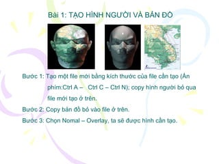 Bài 1: TẠO HÌNH NGƯỜI VÀ BẢN ĐỒ Bước 1: Tạo một file mới bằng kích thước của file cần tạo (Ấn  phím:Ctrl A –  Ctrl C – Ctrl N); copy hình người bỏ qua  file mới tạo ở trên. Bước 2: Copy bản đồ bỏ vào file ở trên. Bước 3: Chọn Nomal – Overlay, ta sẽ được hình cần tạo. 