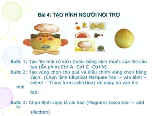 Bài 4: TẠO HÌNH NGƯỜI NỘI TRỢ Bước 1: Tạo file mới có kích thước bằng kích thước của file cần  tạo (Ấn phím:Ctrl A- Ctrl C -Ctrl N) Bước 2: Tạo vùng chọn cho quả và điều chỉnh vùng chọn bằng  cách: (Chọn lệnh Elliptical Marquee Tool – vào lênh –  seleet – Trans form selection) rồi copy bỏ vào file mới  tạo. Bước 3: Chọn lệnh copy lá cải hoa (Magnetic lasso tool + add to silection)  Bài 4: TẠO HÌNH NGƯỜI NỘI TRỢ 