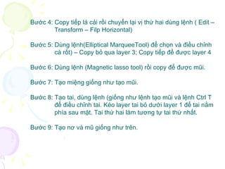 Bước 4: Copy tiếp lá cải rồi chuyển lại vị thứ hai dùng lệnh ( Edit –  Transform – Filp Horizontal) Bước 5: Dùng lệnh(Elliptical MarqueeTool) để chọn và điều chỉnh  cà rốt) – Copy bỏ qua layer 3; Copy tiếp để được layer 4 Bước 6: Dùng lệnh (Magnetic lasso tool) rồi copy để được mũi. Bước 7: Tạo miệng giống như tạo mũi. Bước 8: Tạo tai, dùng lệnh (giống như lệnh tạo mũi và lệnh Ctrl T  để điều chỉnh tai. Kéo layer tai bỏ dưới layer 1 để tai nằm  phía sau mặt. Tai thứ hai làm tương tự tai thứ nhất.  Bước 9: Tạo nơ và mũ giống như trên. 