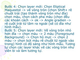 B ước 4:  Ch ọn layer mới: Chọn Eliptical Maqueetol -> vẽ vòng tròn (chọn Shift+ rê chuột trái (tạo thành vòng tròn như đĩa) chọn màu, chọn cách pha màu (chọn đều các khoản cách -> ok -> Angle gradien -> rê cuột trái từ tâm ra ngoài (sẽ có đĩa như hình mẫu). Bước 5:  Ch ọn layer mới: Vẽ vòng tròn nhỏ hơn đĩa -> chọn màu -> 2 màu (Foreground Background) -> Chọn hũ mực -> chọn 2 màu -> chọn bút màu rê chuột từ ngoài vào trong) hình có độ sáng như hình mẫu. Tương tự chọn các layer khác vẽ các vòng tròn như viên bi và làm tương tự. 