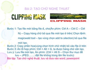 Bài 2: TẠO CHỮ NGHỆ THUẬT Bước 1: Tạo file mới bằng file đã cho(Ấn phím: Ctrl A – Ctrl C – Ctrl  N) – Copy hàng chữ bỏ qua file mới tạo ở trên( Chọn lệnh: magicwald tool – tạo vùng chọn add to silection) bỏ qua file mới tạo. Bước 2: Copy phần hoa(vùng chọn hình chữ nhật) bỏ vào file ở trên Bước 3: Ấn tổ hợp phím: Ctrl + Alt + G, ta được hàng chữ cần tạo. Lưu ý: Lưu file mới tạo, Ấn phím: (Ctrl + Alt S – Chọn thư mục để  lưu – JPEG……; đặt file không trùng tên file trước) Bài tập: Tạo chữ nghệ thuật, lưu và đưa vào word; powerpoint 
