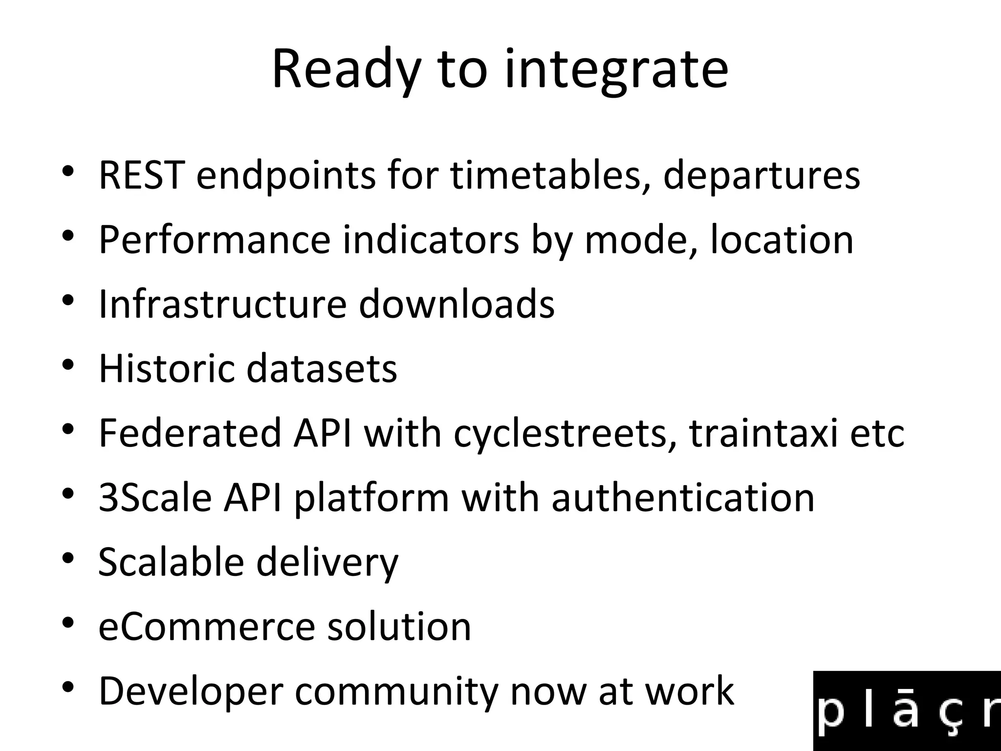 Ready to integrate
• REST endpoints for timetables, departures
• Performance indicators by mode, location
• Infrastructure downloads
• Historic datasets
• Federated API with cyclestreets, traintaxi etc
• 3Scale API platform with authentication
• Scalable delivery
• eCommerce solution
• Developer community now at work
 