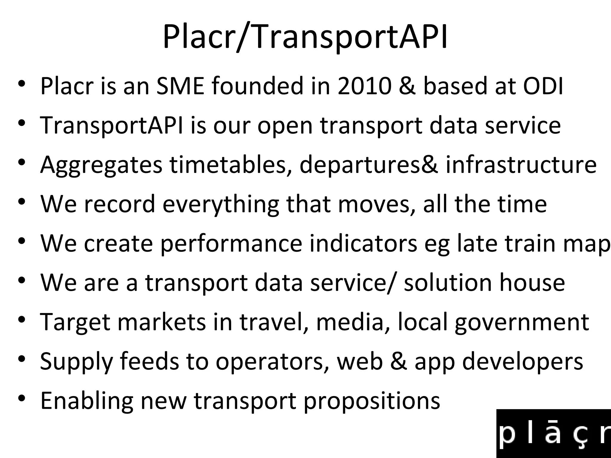 Placr/TransportAPI
• Placr is an SME founded in 2010 & based at ODI
• TransportAPI is our open transport data service
• Aggregates timetables, departures& infrastructure
• We record everything that moves, all the time
• We create performance indicators eg late train map
• We are a transport data service/ solution house
• Target markets in travel, media, local government
• Supply feeds to operators, web & app developers
• Enabling new transport propositions
 