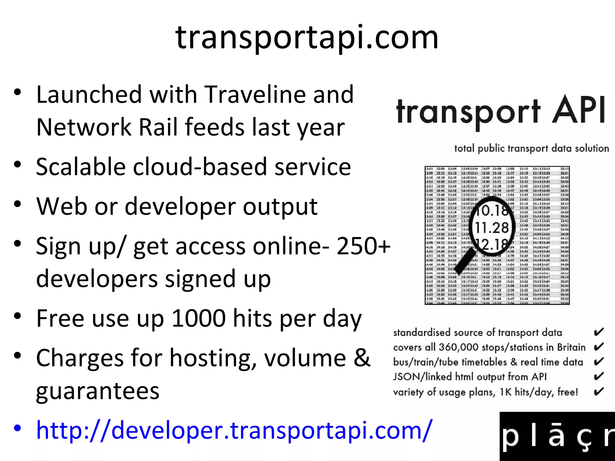 transportapi.com
• Launched with Traveline and
Network Rail feeds last year
• Scalable cloud-based service
• Web or developer output
• Sign up/ get access online- 250++
developers signed up
• Free use up 1000 hits per day
• Charges for hosting, volume &
guarantees
• http://developer.transportapi.com/
 