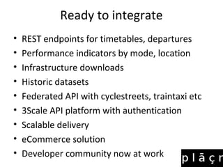 Ready to integrate
• REST endpoints for timetables, departures
• Performance indicators by mode, location
• Infrastructure downloads
• Historic datasets
• Federated API with cyclestreets, traintaxi etc
• 3Scale API platform with authentication
• Scalable delivery
• eCommerce solution
• Developer community now at work
 