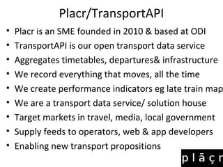 Placr/TransportAPI
• Placr is an SME founded in 2010 & based at ODI
• TransportAPI is our open transport data service
• Aggregates timetables, departures& infrastructure
• We record everything that moves, all the time
• We create performance indicators eg late train map
• We are a transport data service/ solution house
• Target markets in travel, media, local government
• Supply feeds to operators, web & app developers
• Enabling new transport propositions
 