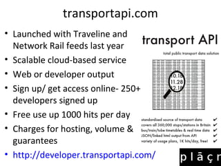 transportapi.com
• Launched with Traveline and
Network Rail feeds last year
• Scalable cloud-based service
• Web or developer output
• Sign up/ get access online- 250++
developers signed up
• Free use up 1000 hits per day
• Charges for hosting, volume &
guarantees
• http://developer.transportapi.com/
 