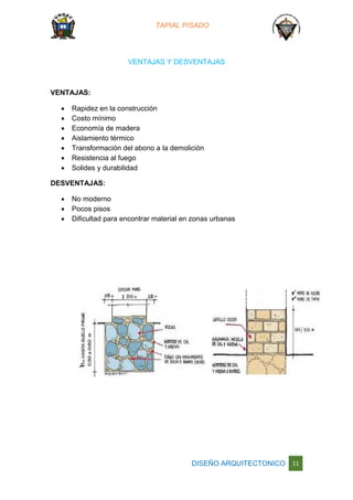 TAPIAL PISADO
DISEÑO ARQUITECTONICO 11
VENTAJAS Y DESVENTAJAS
VENTAJAS:
 Rapidez en la construcción
 Costo mínimo
 Economía de madera
 Aislamiento térmico
 Transformación del abono a la demolición
 Resistencia al fuego
 Solides y durabilidad
DESVENTAJAS:
 No moderno
 Pocos pisos
 Dificultad para encontrar material en zonas urbanas
 