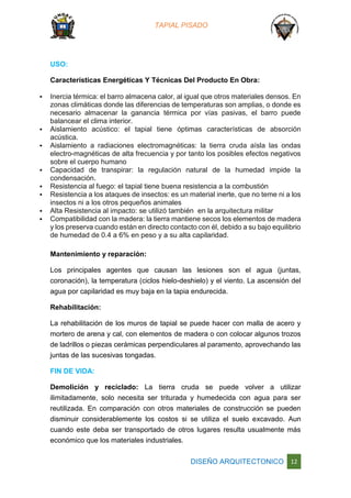 TAPIAL PISADO
DISEÑO ARQUITECTONICO 12
USO:
Características Energéticas Y Técnicas Del Producto En Obra:
 Inercia térmica: el barro almacena calor, al igual que otros materiales densos. En
zonas climáticas donde las diferencias de temperaturas son amplias, o donde es
necesario almacenar la ganancia térmica por vías pasivas, el barro puede
balancear el clima interior.
 Aislamiento acústico: el tapial tiene óptimas características de absorción
acústica.
 Aislamiento a radiaciones electromagnéticas: la tierra cruda aísla las ondas
electro-magnéticas de alta frecuencia y por tanto los posibles efectos negativos
sobre el cuerpo humano
 Capacidad de transpirar: la regulación natural de la humedad impide la
condensación.
 Resistencia al fuego: el tapial tiene buena resistencia a la combustión
 Resistencia a los ataques de insectos: es un material inerte, que no teme ni a los
insectos ni a los otros pequeños animales
 Alta Resistencia al impacto: se utilizó también en la arquitectura militar
 Compatibilidad con la madera: la tierra mantiene secos los elementos de madera
y los preserva cuando están en directo contacto con él, debido a su bajo equilibrio
de humedad de 0.4 a 6% en peso y a su alta capilaridad.
Mantenimiento y reparación:
Los principales agentes que causan las lesiones son el agua (juntas,
coronación), la temperatura (ciclos hielo-deshielo) y el viento. La ascensión del
agua por capilaridad es muy baja en la tapia endurecida.
Rehabilitación:
La rehabilitación de los muros de tapial se puede hacer con malla de acero y
mortero de arena y cal, con elementos de madera o con colocar algunos trozos
de ladrillos o piezas cerámicas perpendiculares al paramento, aprovechando las
juntas de las sucesivas tongadas.
FIN DE VIDA:
Demolición y reciclado: La tierra cruda se puede volver a utilizar
ilimitadamente, solo necesita ser triturada y humedecida con agua para ser
reutilizada. En comparación con otros materiales de construcción se pueden
disminuir considerablemente los costos si se utiliza el suelo excavado. Aun
cuando este deba ser transportado de otros lugares resulta usualmente más
económico que los materiales industriales.
 