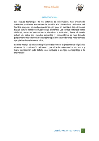 TAPIAL PISADO
DISEÑO ARQUITECTONICO 4
INTRODUCCION
Las nuevas tecnologías de los sistemas de construcción, han presentado
diferentes y variadas alternativas de solución a la problemática del hábitat del
hombre moderno, en muchas ocasiones, sin tener en cuenta el rico e inmenso
bagaje cultural de las construcciones ya existentes. Los centros históricos de las
ciudades, están ahí con su aporte silencioso e involuntario frente al mundo
actual; de estos dos mundos existentes y competidores se han tomado
parcialmente los enfoques de las tecnologías con las tradiciones y las técnicas
apropiadas de cada uno de ellos.
En este trabajo, se resaltan las posibilidades de traer al presente los originarios
sistemas de construcción del pasado, para involucrarlos con los modernos y
lograr compaginar cada detalle, que conduzca a un todo semejándose a la
originalidad
 