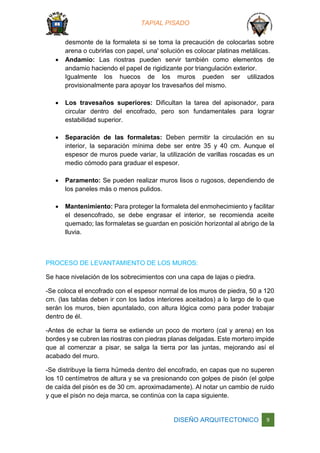 TAPIAL PISADO
DISEÑO ARQUITECTONICO 9
desmonte de la formaleta si se toma la precaución de colocarlas sobre
arena o cubrirlas con papel, una' solución es colocar platinas metálicas.
 Andamio: Las riostras pueden servir también como elementos de
andamio haciendo el papel de rigidizante por triangulación exterior.
Igualmente los huecos de los muros pueden ser utilizados
provisionalmente para apoyar los travesaños del mismo.
 Los travesaños superiores: Dificultan la tarea del apisonador, para
circular dentro del encofrado, pero son fundamentales para lograr
estabilidad superior.
 Separación de las formaletas: Deben permitir la circulación en su
interior, la separación mínima debe ser entre 35 y 40 cm. Aunque el
espesor de muros puede variar, la utilización de varillas roscadas es un
medio cómodo para graduar el espesor.
 Paramento: Se pueden realizar muros lisos o rugosos, dependiendo de
los paneles más o menos pulidos.
 Mantenimiento: Para proteger la formaleta del enmohecimiento y facilitar
el desencofrado, se debe engrasar el interior, se recomienda aceite
quemado; las formaletas se guardan en posición horizontal al abrigo de la
lluvia.
PROCESO DE LEVANTAMIENTO DE LOS MUROS:
Se hace nivelación de los sobrecimientos con una capa de lajas o piedra.
-Se coloca el encofrado con el espesor normal de los muros de piedra, 50 a 120
cm. (las tablas deben ir con los lados interiores aceitados) a lo largo de lo que
serán los muros, bien apuntalado, con altura lógica como para poder trabajar
dentro de él.
-Antes de echar la tierra se extiende un poco de mortero (cal y arena) en los
bordes y se cubren las riostras con piedras planas delgadas. Este mortero impide
que al comenzar a pisar, se salga la tierra por las juntas, mejorando así el
acabado del muro.
-Se distribuye la tierra húmeda dentro del encofrado, en capas que no superen
los 10 centímetros de altura y se va presionando con golpes de pisón (el golpe
de caída del pisón es de 30 cm. aproximadamente). Al notar un cambio de ruido
y que el pisón no deja marca, se continúa con la capa siguiente.
 