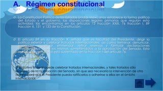 La Constitución Política de los Estados Unidos Mexicanos establece la forma política
del Estado y el gobierno, las disposiciones legales primarias que regulan esta
actividad, las encontramos en los artículos 73 fracción XXIX, 76 fracción I, 89
fracción X, 131 y 133 de la Constitución.

El artículo 89 en su fracción X, señala que es facultad del Presidente, dirigir la
política exterior y celebrar tratados internacionales, así como terminar, denunciar,
suspender, modificar, enmendar, retirar reservas y formular declaraciones
interpretativas sobre los mismos, sometiéndolos a la aprobación del Senado. Esta
aprobación senatorial está sustentada en la fracción I del artículo 76.

El Ejecutivo federal puede celebrar tratados internacionales, y tales tratados sólo
requieren de la aprobación del Senado, sin que sea necesaria la intervención de otro
órgano para que el Presidente pueda ratificarlos o adherirse a ellos en el ámbito
internacional.

 