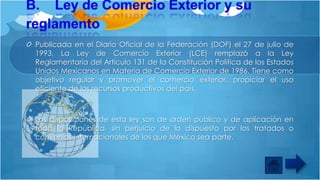 Publicada en el Diario Oficial de la Federación (DOF) el 27 de julio de
1993, La Ley de Comercio Exterior (LCE) remplazó a la Ley
Reglamentaria del Artículo 131 de la Constitución Política de los Estados
Unidos Mexicanos en Materia de Comercio Exterior de 1986. Tiene como
objetivo regular y promover el comercio exterior, propiciar el uso
eficiente de los recursos productivos del país.

Las disposiciones de esta ley son de orden público y de aplicación en
toda la República, sin perjuicio de lo dispuesto por los tratados o
convenios internacionales de los que México sea parte.

 