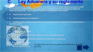 La Ley Aduanera (LA), ha sido reformada por diversos decretos (la última reforma se publicó en DOF
el 2 de febrero de 2006), y tiene a su cargo regular la entrada al territorio nacional y la salida del
mismo de mercancías. . La LA vigente se divide en los siguientes nueve títulos:
A.

Disposiciones generales

B.

Control de Aduana en el despacho

C. Contribuciones, cuotas compensatorias y demás regulaciones y restricciones no arancelarias al
comercio exterior
D.

Regímenes aduaneros

E.

Franja y región fronteriza

F.

Atribuciones del Poder Ejecutivo Federal y de las autoridades fiscales

G. Agentes aduanales, apoderados aduanales y dictaminadores aduaneros
H. Infracciones y sanciones
I.

Recurso administrativos

El reglamento de la LA se publicó en el DOF el 6 de junio
de 1996.

 