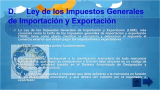 La Ley de los Impuestos Generales de Importación y Exportación (LIGIE), más
conocida como la tarifa de los impuestos generales de importación y exportación
(TIGIE), tiene como objeto clasificar la mercancía y determinar el impuesto al
comercio exterior que deben pagar los importadores y exportadores.
La TIGIE contiene dos partes fundamentales:

1) La nomenclatura, corresponde a la clasificación arancelaria de toda mercancía
transportable, que según su composición o función debe ubicarse en un código de
identificación universal basado en el Sistema Armonizado de Designación y
Codificación de Mercancías.

2) La columna impositiva o impuesto que debe aplicarse a la mercancía en función
de su clasificación arancelaria, y que deberá ser cubierto por el importador o
exportador.

 