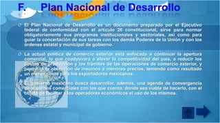 El Plan Nacional de Desarrollo es un documento preparado por el Ejecutivo
federal de conformidad con el artículo 26 constitucional, sirve para normar
obligatoriamente sus programas institucionales y sectoriales, así como para
guiar la concertación de sus tareas con los demás Poderes de la Unión y con los
órdenes estatal y municipal de gobierno.
La actual política de comercio exterior está enfocada a continuar la apertura
comercial, lo que coadyuvará a elevar la competitividad del país, a reducir los
costos de producción y los trámites de las operaciones de comercio exterior, y
permitirá la obtención de insumos a menores precios, teniendo como resultado
un menor costo para los exportadores mexicanos.
El gobierno mexicano busca desarrollar, además, una agenda de convergencia
de acuerdos comerciales con los que cuenta, donde sea viable de hacerlo, con el
objeto de facilitar a los operadores económicos el uso de los mismos.

 