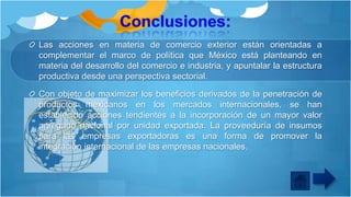 Las acciones en materia de comercio exterior están orientadas a
complementar el marco de política que México está planteando en
materia del desarrollo del comercio e industria, y apuntalar la estructura
productiva desde una perspectiva sectorial.
Con objeto de maximizar los beneficios derivados de la penetración de
productos mexicanos en los mercados internacionales, se han
establecido acciones tendientes a la incorporación de un mayor valor
agregado nacional por unidad exportada. La proveeduría de insumos
para las empresas exportadoras es una forma de promover la
integración internacional de las empresas nacionales.

 
