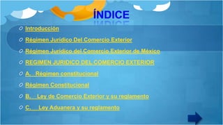 Introducción
Régimen Jurídico Del Comercio Exterior
Régimen Jurídico del Comercio Exterior de México

REGIMEN JURIDICO DEL COMERCIO EXTERIOR
A. Régimen constitucional
Régimen Constitucional
B.

Ley de Comercio Exterior y su reglamento

C.

Ley Aduanera y su reglamento

 