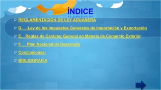 ÍNDICE
REGLAMENTACIÓN DE LEY ADUANERA
D.

Ley de los Impuestos Generales de Importación y Exportación

E. Reglas de Carácter General en Materia de Comercio Exterior
F.

Plan Nacional de Desarrollo

Conclusiones:
BIBLIOGRAFÍA

 