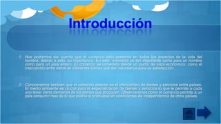 Nos podremos dar cuenta que el comercio esta presente en todos los aspectos de la vida del
hombre, debido a esto, su importancia. En este momento es tan importante como para un hombre
como para un país entero. El comercio se considera desde un punto de vista económico, como el
intercambio entre estos de diferentes bienes que son necesarios para su satisfacción.

Conoceremos también que el comercio exterior es el intercambio de bienes y servicios entre países.
El medio ambiente es crucial para la especialización de bienes y servicios lo que le permite a cada
uno tener cierta demanda de los bienes que producen. Observaremos como el comercio permite a un
país consumir mas de lo que podría si produjese en condiciones de independencia de otros países.

 