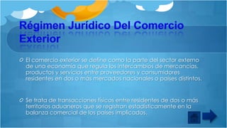 El comercio exterior se define como la parte del sector externo
de una economía que regula los intercambios de mercancías,
productos y servicios entre proveedores y consumidores
residentes en dos o más mercados nacionales o países distintos.

Se trata de transacciones físicas entre residentes de dos o más
territorios aduaneros que se registran estadísticamente en la
balanza comercial de los países implicados.

 