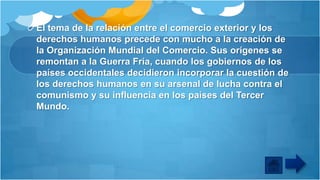 El tema de la relación entre el comercio exterior y los
derechos humanos precede con mucho a la creación de
la Organización Mundial del Comercio. Sus orígenes se
remontan a la Guerra Fría, cuando los gobiernos de los
países occidentales decidieron incorporar la cuestión de
los derechos humanos en su arsenal de lucha contra el
comunismo y su influencia en los países del Tercer
Mundo.

 