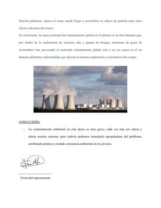función pulmonar, agrava el asma, puede llegar a convertirse en cáncer de pulmón entre otros
efectos adversos del ozono.
En conclusión, la causa principal del calentamiento global en el planeta es la obra humana que,
por medio de la explotación de recursos, tala y quema de bosque, emisiones de gases de
invernadero han provocado el acelerado calentamiento global, esté a su vez causa en el ser
humano diferentes enfermedades que afectan al sistema respiratorio y circulatorio del cuerpo.
CONCLUSIÓN:
- La contaminación ambiental en esta época es muy grave, cada vez más nos afecta y
afecta nuestro entorno; pero todavía podemos remediarlo apropiándose del problema,
sembrando plantas y creando conciencia ambiental en los jóvenes.
_____________________
Firma del representante
 