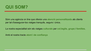 QUI SOM?
Sóm una agència on line que ofereix una atenció personalitzada als clients
per tal d'assegurar-los viatges tranquils, segurs i únics.
La nostra especialitat són els viatges culturals per col.legits, grups i families.
Amb el nostra tracte atent i de confiança
 