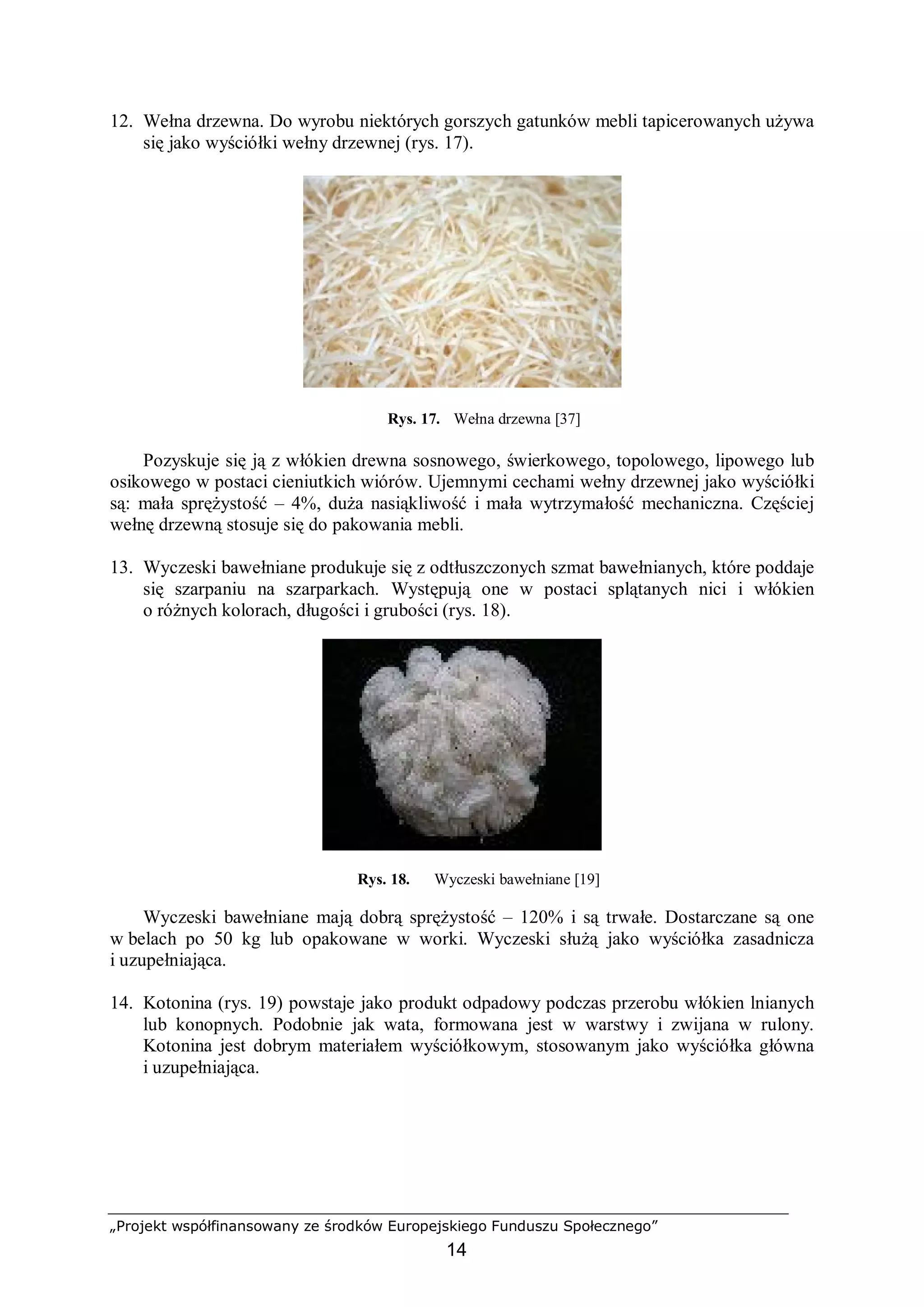 „Projekt współfinansowany ze środków Europejskiego Funduszu Społecznego”
14
12. Wełna drzewna. Do wyrobu niektórych gorszych gatunków mebli tapicerowanych używa
się jako wyściółki wełny drzewnej (rys. 17).
Rys. 17. Wełna drzewna [37]
Pozyskuje się ją z włókien drewna sosnowego, świerkowego, topolowego, lipowego lub
osikowego w postaci cieniutkich wiórów. Ujemnymi cechami wełny drzewnej jako wyściółki
są: mała sprężystość – 4%, duża nasiąkliwość i mała wytrzymałość mechaniczna. Częściej
wełnę drzewną stosuje się do pakowania mebli.
13. Wyczeski bawełniane produkuje się z odtłuszczonych szmat bawełnianych, które poddaje
się szarpaniu na szarparkach. Występują one w postaci splątanych nici i włókien
o różnych kolorach, długości i grubości (rys. 18).
Rys. 18. Wyczeski bawełniane [19]
Wyczeski bawełniane mają dobrą sprężystość – 120% i są trwałe. Dostarczane są one
w belach po 50 kg lub opakowane w worki. Wyczeski służą jako wyściółka zasadnicza
i uzupełniająca.
14. Kotonina (rys. 19) powstaje jako produkt odpadowy podczas przerobu włókien lnianych
lub konopnych. Podobnie jak wata, formowana jest w warstwy i zwijana w rulony.
Kotonina jest dobrym materiałem wyściółkowym, stosowanym jako wyściółka główna
i uzupełniająca.
 