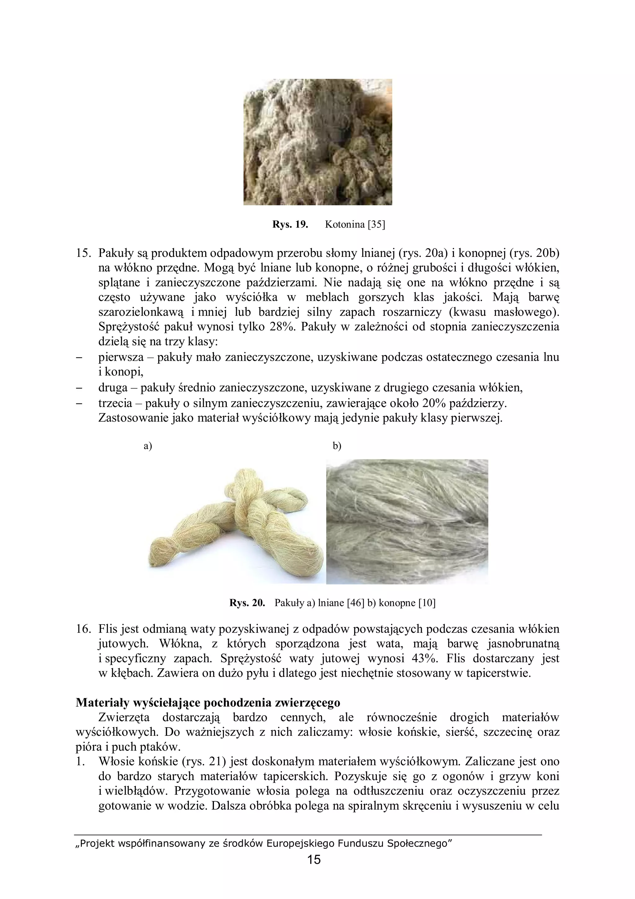 „Projekt współfinansowany ze środków Europejskiego Funduszu Społecznego”
15
Rys. 19. Kotonina [35]
15. Pakuły są produktem odpadowym przerobu słomy lnianej (rys. 20a) i konopnej (rys. 20b)
na włókno przędne. Mogą być lniane lub konopne, o różnej grubości i długości włókien,
splątane i zanieczyszczone paździerzami. Nie nadają się one na włókno przędne i są
często używane jako wyściółka w meblach gorszych klas jakości. Mają barwę
szarozielonkawą i mniej lub bardziej silny zapach roszarniczy (kwasu masłowego).
Sprężystość pakuł wynosi tylko 28%. Pakuły w zależności od stopnia zanieczyszczenia
dzielą się na trzy klasy:
− pierwsza – pakuły mało zanieczyszczone, uzyskiwane podczas ostatecznego czesania lnu
i konopi,
− druga – pakuły średnio zanieczyszczone, uzyskiwane z drugiego czesania włókien,
− trzecia – pakuły o silnym zanieczyszczeniu, zawierające około 20% paździerzy.
Zastosowanie jako materiał wyściółkowy mają jedynie pakuły klasy pierwszej.
a) b)
Rys. 20. Pakuły a) lniane [46] b) konopne [10]
16. Flis jest odmianą waty pozyskiwanej z odpadów powstających podczas czesania włókien
jutowych. Włókna, z których sporządzona jest wata, mają barwę jasnobrunatną
i specyficzny zapach. Sprężystość waty jutowej wynosi 43%. Flis dostarczany jest
w kłębach. Zawiera on dużo pyłu i dlatego jest niechętnie stosowany w tapicerstwie.
Materiały wyściełające pochodzenia zwierzęcego
Zwierzęta dostarczają bardzo cennych, ale równocześnie drogich materiałów
wyściółkowych. Do ważniejszych z nich zaliczamy: włosie końskie, sierść, szczecinę oraz
pióra i puch ptaków.
1. Włosie końskie (rys. 21) jest doskonałym materiałem wyściółkowym. Zaliczane jest ono
do bardzo starych materiałów tapicerskich. Pozyskuje się go z ogonów i grzyw koni
i wielbłądów. Przygotowanie włosia polega na odtłuszczeniu oraz oczyszczeniu przez
gotowanie w wodzie. Dalsza obróbka polega na spiralnym skręceniu i wysuszeniu w celu
 