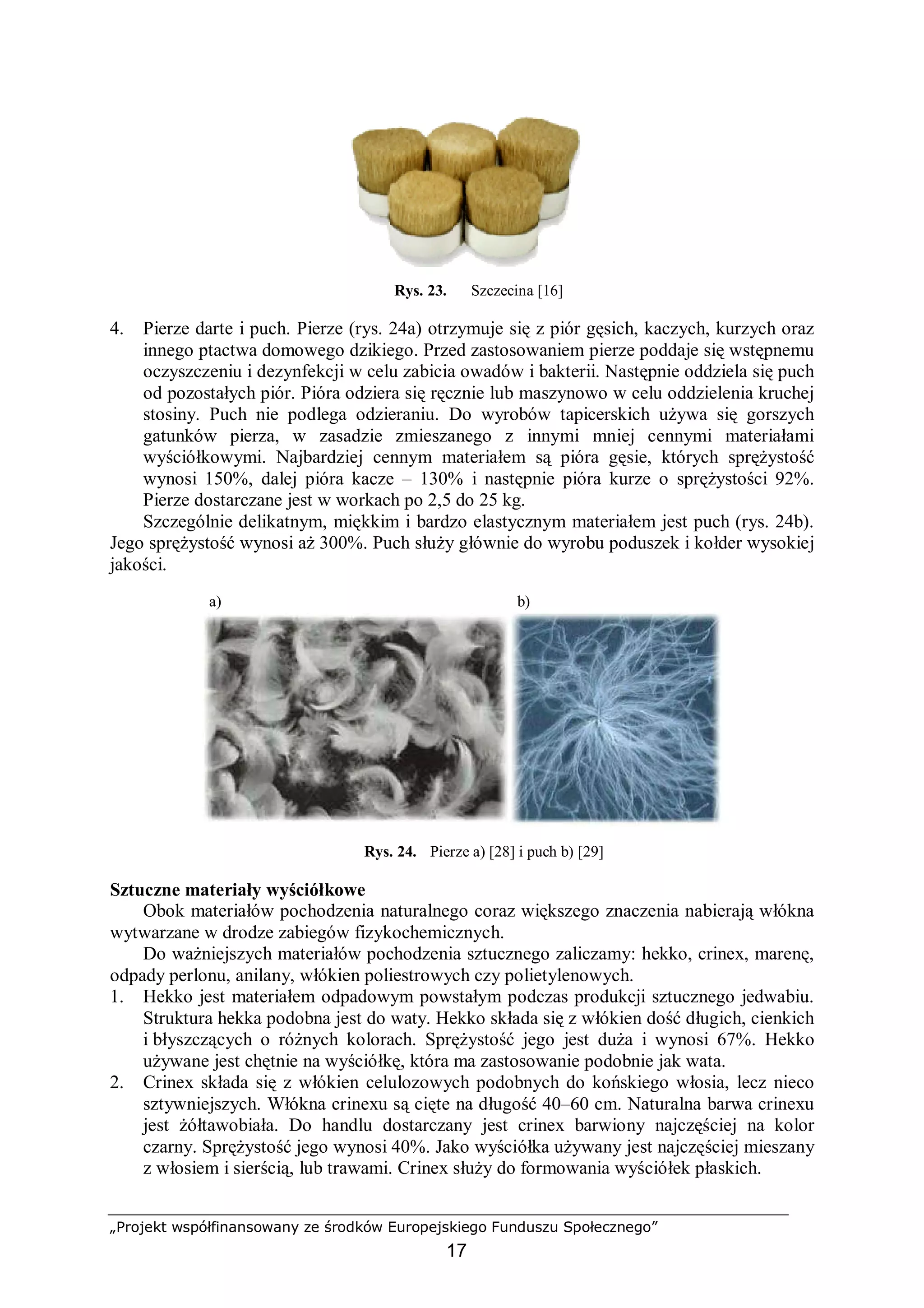 „Projekt współfinansowany ze środków Europejskiego Funduszu Społecznego”
17
Rys. 23. Szczecina [16]
4. Pierze darte i puch. Pierze (rys. 24a) otrzymuje się z piór gęsich, kaczych, kurzych oraz
innego ptactwa domowego dzikiego. Przed zastosowaniem pierze poddaje się wstępnemu
oczyszczeniu i dezynfekcji w celu zabicia owadów i bakterii. Następnie oddziela się puch
od pozostałych piór. Pióra odziera się ręcznie lub maszynowo w celu oddzielenia kruchej
stosiny. Puch nie podlega odzieraniu. Do wyrobów tapicerskich używa się gorszych
gatunków pierza, w zasadzie zmieszanego z innymi mniej cennymi materiałami
wyściółkowymi. Najbardziej cennym materiałem są pióra gęsie, których sprężystość
wynosi 150%, dalej pióra kacze – 130% i następnie pióra kurze o sprężystości 92%.
Pierze dostarczane jest w workach po 2,5 do 25 kg.
Szczególnie delikatnym, miękkim i bardzo elastycznym materiałem jest puch (rys. 24b).
Jego sprężystość wynosi aż 300%. Puch służy głównie do wyrobu poduszek i kołder wysokiej
jakości.
a) b)
Rys. 24. Pierze a) [28] i puch b) [29]
Sztuczne materiały wyściółkowe
Obok materiałów pochodzenia naturalnego coraz większego znaczenia nabierają włókna
wytwarzane w drodze zabiegów fizykochemicznych.
Do ważniejszych materiałów pochodzenia sztucznego zaliczamy: hekko, crinex, marenę,
odpady perlonu, anilany, włókien poliestrowych czy polietylenowych.
1. Hekko jest materiałem odpadowym powstałym podczas produkcji sztucznego jedwabiu.
Struktura hekka podobna jest do waty. Hekko składa się z włókien dość długich, cienkich
i błyszczących o różnych kolorach. Sprężystość jego jest duża i wynosi 67%. Hekko
używane jest chętnie na wyściółkę, która ma zastosowanie podobnie jak wata.
2. Crinex składa się z włókien celulozowych podobnych do końskiego włosia, lecz nieco
sztywniejszych. Włókna crinexu są cięte na długość 40–60 cm. Naturalna barwa crinexu
jest żółtawobiała. Do handlu dostarczany jest crinex barwiony najczęściej na kolor
czarny. Sprężystość jego wynosi 40%. Jako wyściółka używany jest najczęściej mieszany
z włosiem i sierścią, lub trawami. Crinex służy do formowania wyściółek płaskich.
 